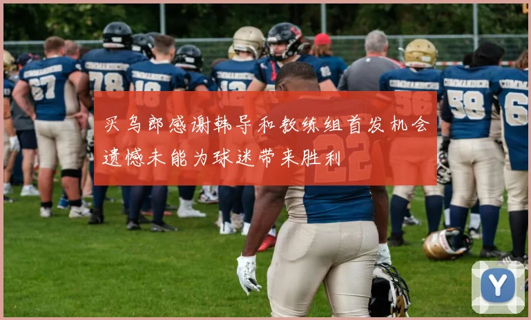 买乌郎感谢韩导和教练组首发机会遗憾未能为球迷带来胜利