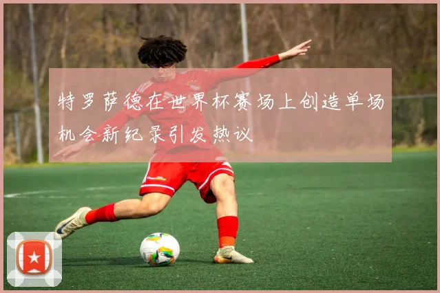 特罗萨德在世界杯赛场上创造单场机会新纪录引发热议