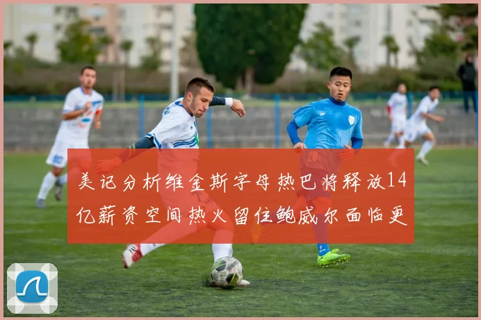 美记分析维金斯字母热巴将释放14亿薪资空间热火留住鲍威尔面临更大挑战