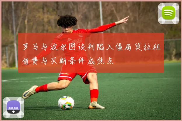 罗马与波尔图谈判陷入僵局莫拉租借费与买断条件成焦点