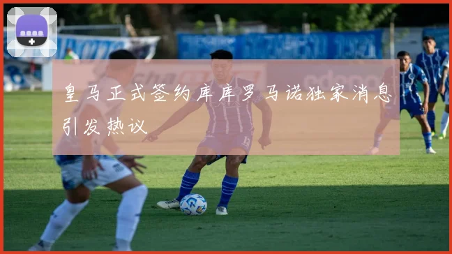 皇马正式签约库库罗马诺独家消息引发热议