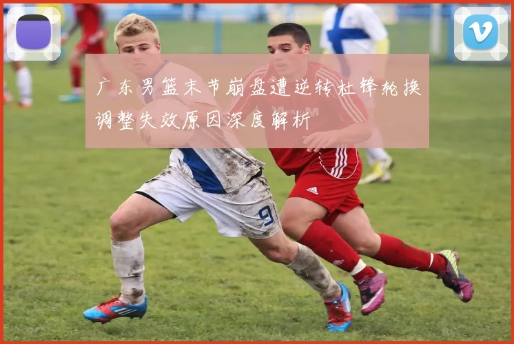 广东男篮末节崩盘遭逆转杜锋轮换调整失效原因深度解析