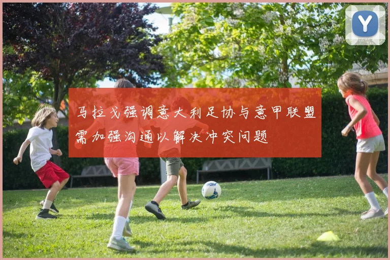 马拉戈强调意大利足协与意甲联盟需加强沟通以解决冲突问题