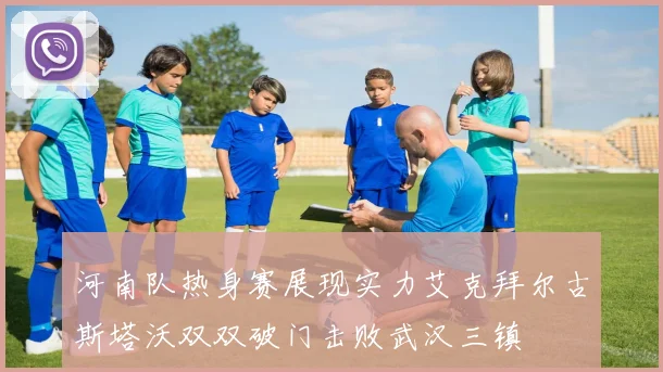 河南队热身赛展现实力艾克拜尔古斯塔沃双双破门击败武汉三镇