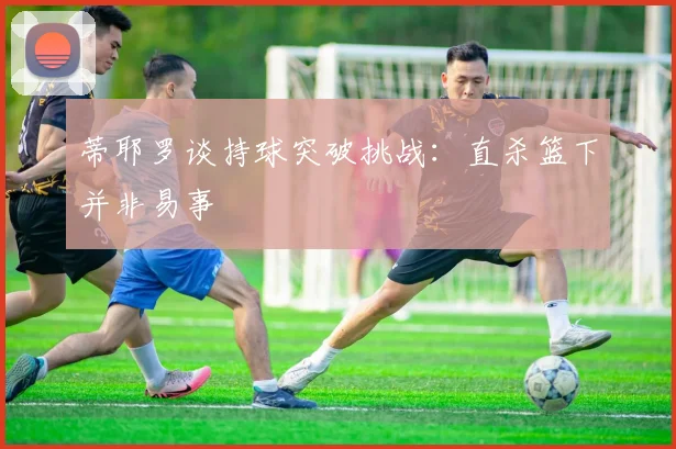 蒂耶罗谈持球突破挑战：直杀篮下并非易事