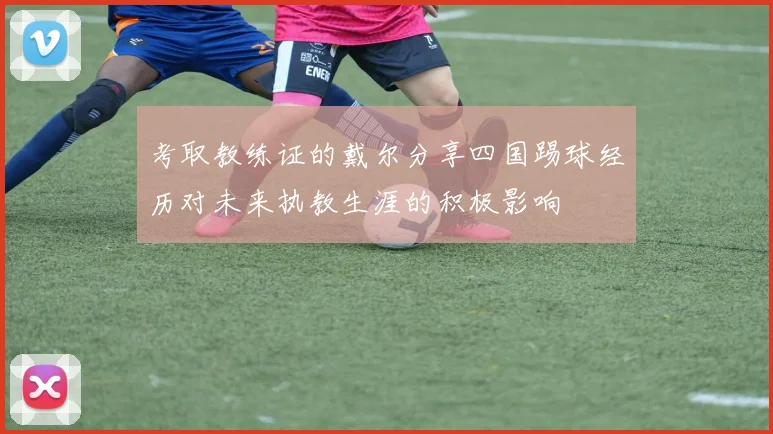 考取教练证的戴尔分享四国踢球经历对未来执教生涯的积极影响
