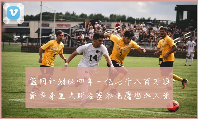 篮网计划以四年一亿七千八百万顶薪争夺里夫斯活塞和老鹰也加入竞标行列
