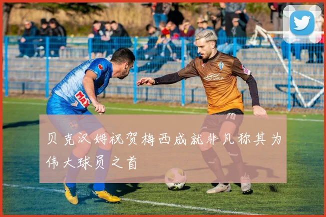 贝克汉姆祝贺梅西成就非凡称其为伟大球员之首