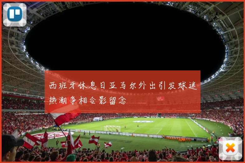 西班牙休息日亚马尔外出引发球迷热潮争相合影留念