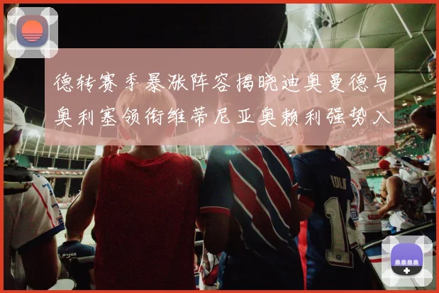 德转赛季暴涨阵容揭晓迪奥曼德与奥利塞领衔维蒂尼亚奥赖利强势入选