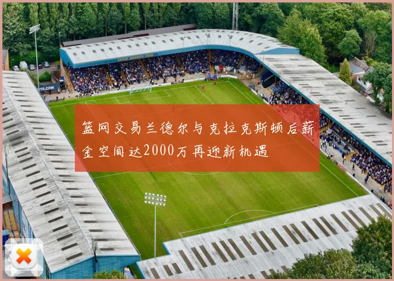 篮网交易兰德尔与克拉克斯顿后薪金空间达2000万再迎新机遇