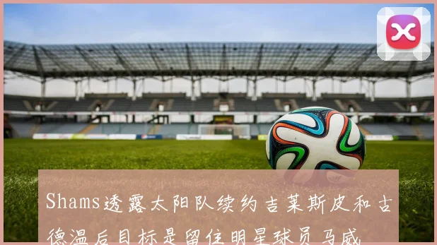 Shams透露太阳队续约吉莱斯皮和古德温后目标是留住明星球员马威