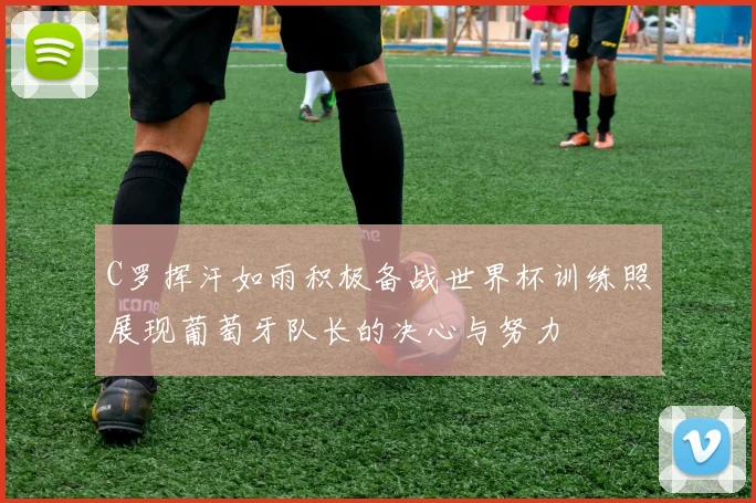 C罗挥汗如雨积极备战世界杯训练照展现葡萄牙队长的决心与努力