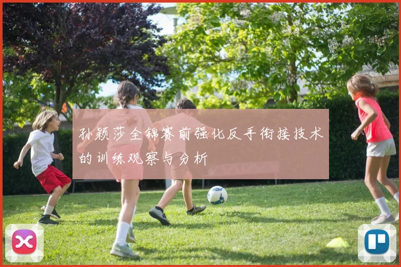 孙颖莎全锦赛前强化反手衔接技术的训练观察与分析